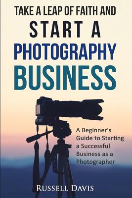 Take a Leap of Faith and Start a Photography Business: A Beginner's Guide to Starting a Successful Business as a Photographer - Davis, Russell