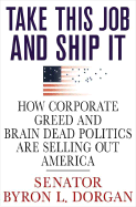 Take This Job and Ship It: How Corporate Greed and Brain-Dead Politics Are Selling Out America - Dorgan, Byron L