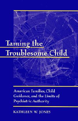 Taming the Troublesome Child: American Families, Child Guidance, and the Limits of Psychiatric Authority - Jones, Kathleen W