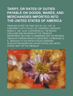 Tariff, or Rates of Duties Payable on Goods, Wares, and Merchandies Imported Into the United States of America; From and After the First Day of July, 1857, in Conformity with the Act of Congress, Approved March 3, 1957. Also, Containing All the Recent Cir - Ogden, Elias Dayton