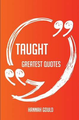 Taught Greatest Quotes - Quick, Short, Medium or Long Quotes. Find the Perfect Taught Quotations for All Occasions - Spicing Up Letters, Speeches, and Everyday Conversations. - Gould, Hannah
