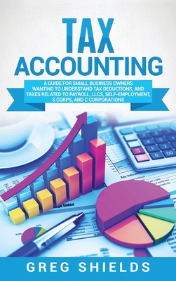 Tax Accounting: A Guide for Small Business Owners Wanting to Understand Tax Deductions, and Taxes Related to Payroll, LLCs, Self-Employment, S Corps, and C Corporations - Shields, Greg