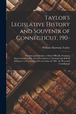 Taylor's Legislative History and Souvenir of Connecticut, 190-: Portraits and Sketches of State Officials, Senators, Representatives, Etc. List of Committees. Portraits and Roll of Delegates to Constitutional Convention of 1902. the Proposed Constitution - Taylor, William Harrison