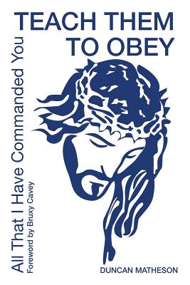 Teach Them To Obey - All That I Have Commanded You: Teach Them To Obey - All That I Have Commanded You - Matheson, Duncan, and Windle, Jeanette (Editor), and Cavey, Bruxy (Foreword by)