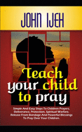 Teach Your Child to Pray: Simple and Easy Steps to Children's Prayers, Deliverance Protection, Spiritual Warfare, Release from Bondage and Powerful Blessings to Pray over your Children