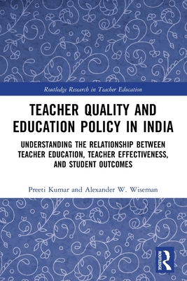 Teacher Quality and Education Policy in India: Understanding the Relationship Between Teacher Education, Teacher Effectiveness, and Student Outcomes - Kumar, Preeti, and Wiseman, Alexander W