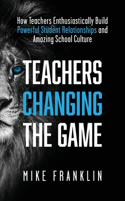 Teachers Changing the Game: How Teachers Enthusiastically Build Powerful Student Relationships and Amazing School Culture - Franklin, Mike