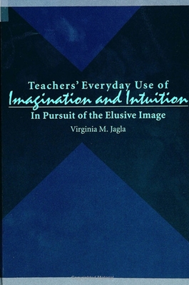 Teachers' Everyday Use of Imagination and Intuition: In Pursuit of the Elusive Image - Jagla, Virginia M