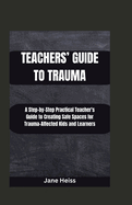 Teachers' Guide to Trauma: A Step-by- step Practical Teachers' guide to creating safe spaces for Trauma -affected kids and learners