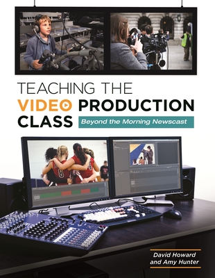 Teaching the Video Production Class: Beyond the Morning Newscast - Howard, David, and Hunter, Amy
