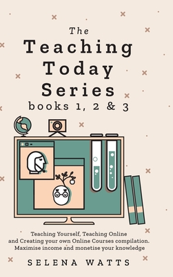 Teaching Today Series Books 1, 2 and 3: Teaching Yourself, Teaching Online and Creating your own Online Courses compilation. Maximise income and monetise your knowledge - Watts, Selena