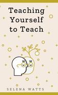 Teaching Yourself To Teach: A Comprehensive Guide to the Fundamental and Practical Information You Need to Succeed as a Teacher Today