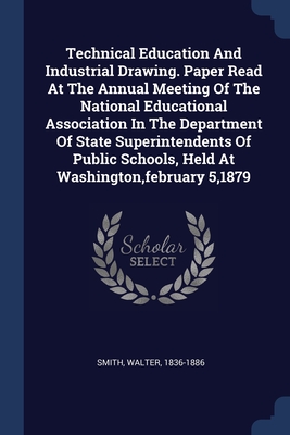 Technical Education And Industrial Drawing. Paper Read At The Annual Meeting Of The National Educational Association In The Department Of State Superintendents Of Public Schools, Held At Washington, february 5,1879 - Smith, Walter