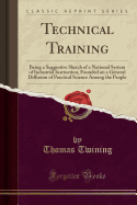 Technical Training: Being a Suggestive Sketch of a National System of Industrial Instruction, Founded on a General Diffusion of Practical Science Among the People (Classic Reprint)