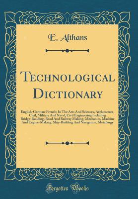 Technological Dictionary: English-German-French; In the Arts and Sciences, Architecture, Civil, Military and Naval, Civil Engineering Including Bridge-Building, Road and Railway Making, Mechanics, Machine and Engine-Making, Ship-Building and Navigation, M - Althans, E