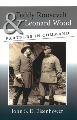 Teddy Roosevelt & Leonard Wood: Partners in Command - Eisenhower, John S D, Mr.
