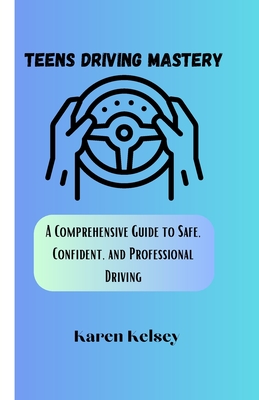 Teens Driving Mastery: A Comprehensive Guide to Safe, Confident, and Professional Driving - Kelsey, Karen