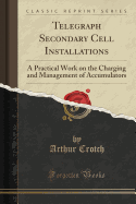 Telegraph Secondary Cell Installations: A Practical Work on the Charging and Management of Accumulators (Classic Reprint)