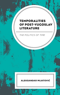 Temporalities of Post-Yugoslav Literature: The Politics of Time - Mijatovic, Aleksandar