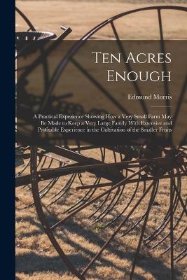 Ten Acres Enough: A Practical Experience Showing How a Very Small Farm May Be Made to Keep a Very Large Family With Extensive and Profitable Experience in the Cultivation of the Smaller Fruits - Kaptain Krook
