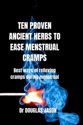 Ten Proven Ancient Herbs to Ease Menstrual Cramps: Best ways of relieving cramps during menstruation - Jason, Douglas, Dr.