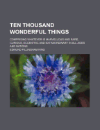 Ten Thousand Wonderful Things: Comprising Whatever Is Marvellous and Rare, Curious, Eccentric and Extraordinary in All Ages and Nations