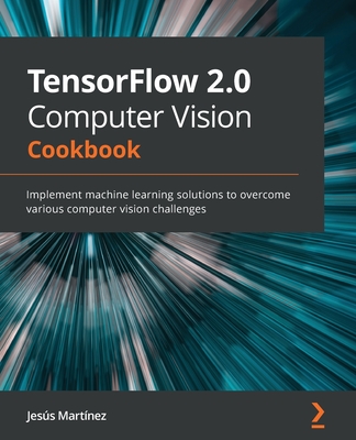TensorFlow 2.0 Computer Vision Cookbook: Implement machine learning solutions to overcome various computer vision challenges - Martinez, Jesus