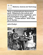 Terra: A Philosophical Discourse of Earth. Relating to the Culture and Improvement of It for Vegetation, and the Propagation of Plants, ... by J. Evelyn, ... a New Edition. with Notes by A. Hunter,