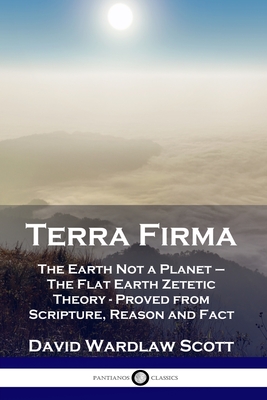 Terra Firma: The Earth Not a Planet - The Flat Earth Zetetic Theory - Proved from Scripture, Reason and Fact - Scott, David Wardlaw