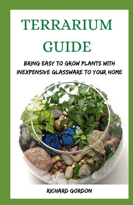 Terrarium Guide: Bring Easy To Grow Plants With Inexpensive Glassware To Your Home - Gordon, Richard