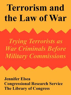 Terrorism and the Law of War: Trying Terrorists as War Criminals Before Military Commissions - Jennifer Elsea, and Congressional Research Service, and The Library of Congress