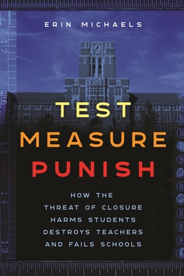 Test, Measure, Punish: How the Threat of Closure Harms Students, Destroys Teachers, and Fails Schools - Michaels, Erin