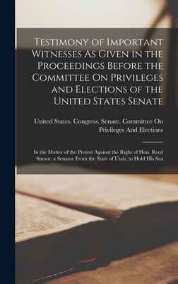 Testimony of Important Witnesses As Given in the Proceedings Before the Committee On Privileges and Elections of the United States Senate: In the Matter of the Protest Against the Right of Hon. Reed Smoot, a Senator From the State of Utah, to Hold His Sea - United States Congress Senate Comm (Creator)