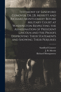 Testimony of Sandford Conover, Dr. J.B. Merritt and Richard Montgomery Before Military Court at Washington Respecting the Assassination of President Lincoln and the Proofs Disproving Their Statements and Showing Their Perjuries [microform]