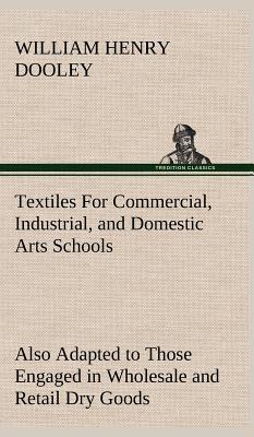 Textiles For Commercial, Industrial, and Domestic Arts Schools; Also Adapted to Those Engaged in Wholesale and Retail Dry Goods, Wool, Cotton, and Dressmaker's Trades - Dooley, William H (William Henry)