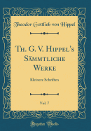 Th. G. V. Hippel's Sammtliche Werke, Vol. 7: Kleinere Schriften (Classic Reprint)