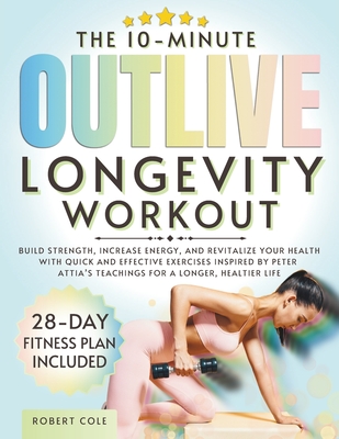 The 10-Minute Outlive Longevity Workout: Build Strength, Increase Energy, and Revitalize Your Health with Quick and Effective Exercises Inspired by Peter Attia's Teachings for a Longer, Healtier Life - Publishing, Temple Of Wellness, and Cole, Robert