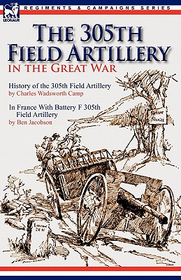 The 305th Field Artillery in the Great War: History of the 305th Field Artillery & In France With Battery F 305th Field Artillery - Camp, Charles Wadsworth, and Jacobson, Ben