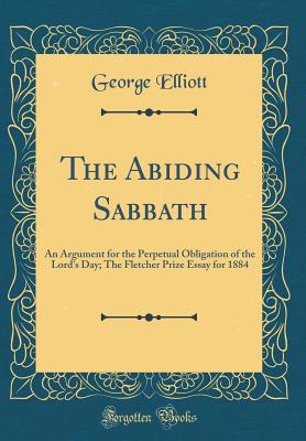 The Abiding Sabbath: An Argument for the Perpetual Obligation of the Lord's Day; The Fletcher Prize Essay for 1884 (Classic Reprint) - Elliott, George