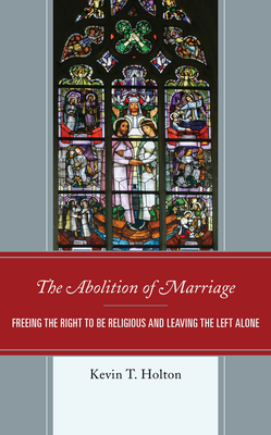 The Abolition of Marriage: Freeing the Right to be Religious and Leaving the Left Alone - Holton, Kevin T.