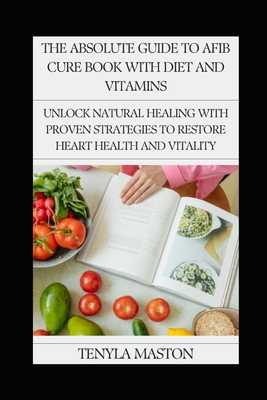 The Absolute Guide to Afib Cure Book with Diet and Vitamins: Unlock Natural Healing with Proven Strategies to Restore Heart Health and Vitality - Maston, Tenyla