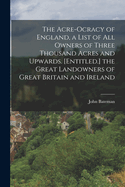 The Acre-Ocracy of England, a List of All Owners of Three Thousand Acres and Upwards. [Entitled.] the Great Landowners of Great Britain and Ireland