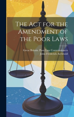 The Act for the Amendment of the Poor Laws - Archbold, John Frederick, and Commissioners, Great Britain Poor Law