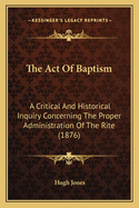 The Act of Baptism: A Critical and Historical Inquiry Concerning the Proper Administration of the Rite (1876)
