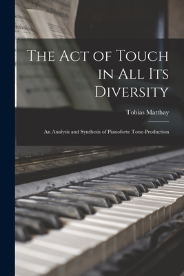 The Act of Touch in All Its Diversity: an Analysis and Synthesis of Pianoforte Tone-production - Matthay, Tobias 1858-1945