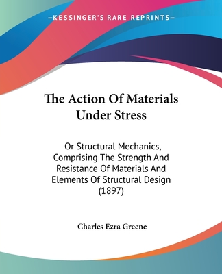 The Action Of Materials Under Stress: Or Structural Mechanics, Comprising The Strength And Resistance Of Materials And Elements Of Structural Design (1897) - Greene, Charles Ezra