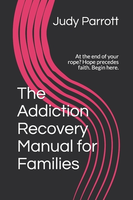 The Addiction Recovery Manual for Families: At the end of your rope? Hope precedes faith. Begin here. - Parrott, Judy