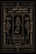 The Adept Initiate's Guide to Luxor Temple: Experiencing the Temple of Man Using the Esoteric Symbolist Approach