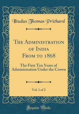 The Administration of India from to 1868, Vol. 1 of 2: The First Ten Years of Administration Under the Crown (Classic Reprint) - Prichard, Iltudus Thomas