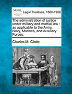 The Administration of Justice Under Military and Martial Law: As Applicable to the Army, Navy, Marines, and Auxiliary Forces